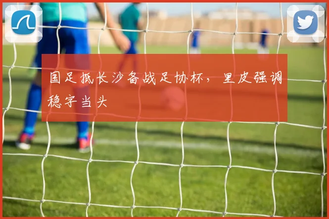 国足抵长沙备战足协杯，里皮强调稳字当头
