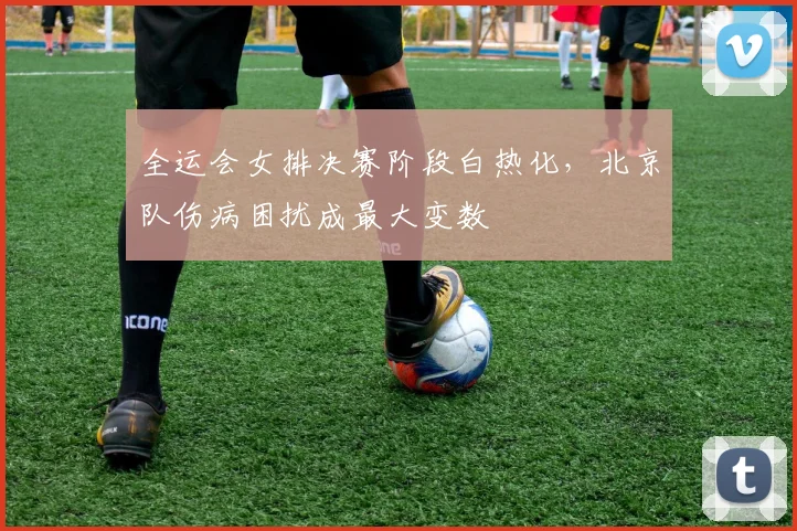 全运会女排决赛阶段白热化，北京队伤病困扰成最大变数