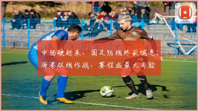 中场硬起来，国足防线终获喘息；海港双线作战，赛程成最大考验
