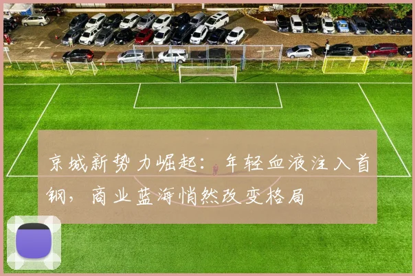 京城新势力崛起：年轻血液注入首钢，商业蓝海悄然改变格局