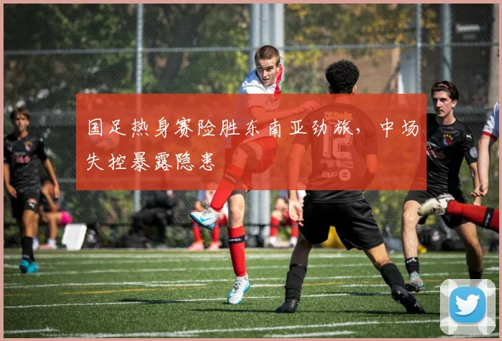 国足热身赛险胜东南亚劲旅，中场失控暴露隐患