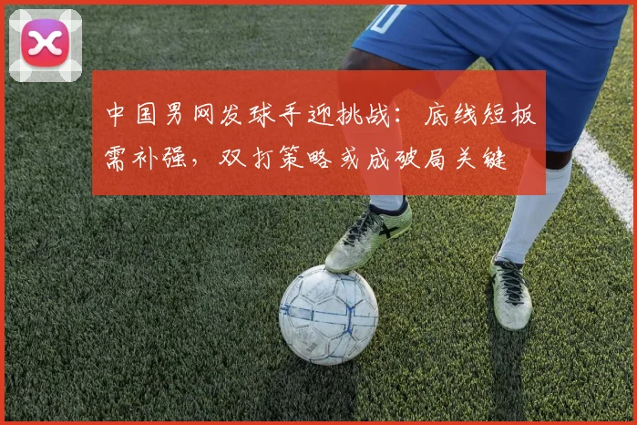 中国男网发球手迎挑战：底线短板需补强，双打策略或成破局关键