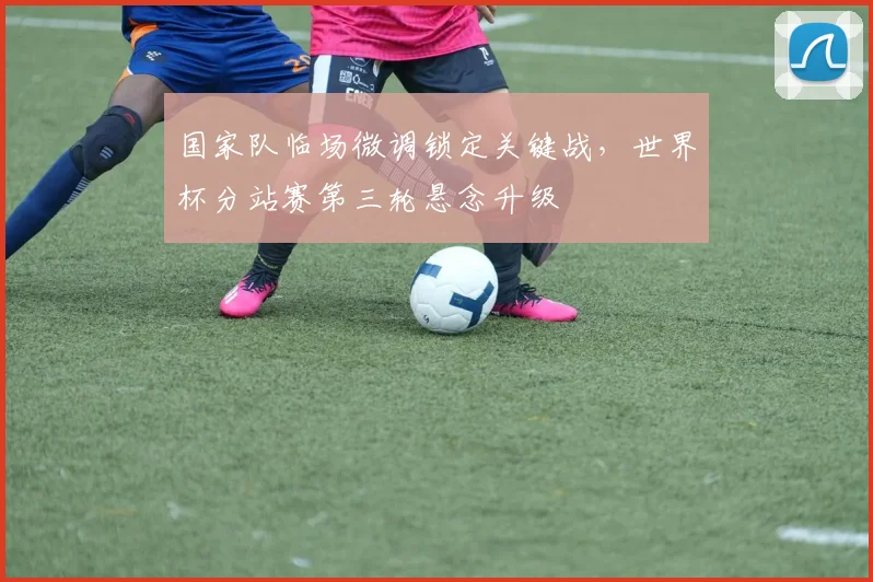 国家队临场微调锁定关键战，世界杯分站赛第三轮悬念升级