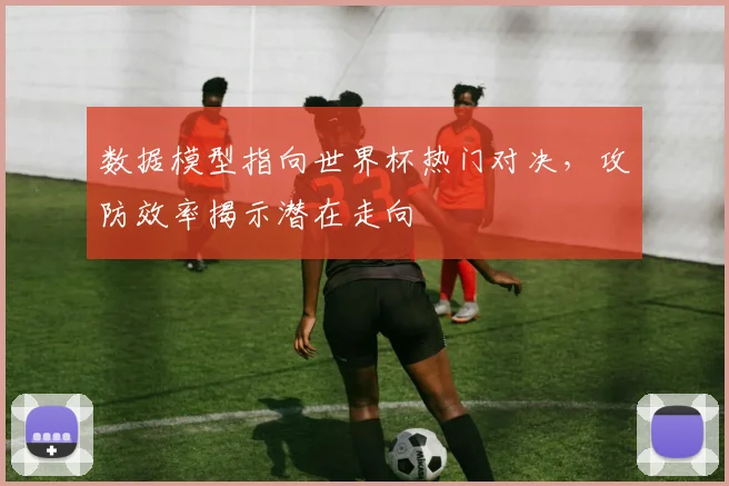 数据模型指向世界杯热门对决，攻防效率揭示潜在走向