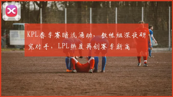 KPL春季赛暗流涌动，教练组深夜研究对手，LPL热度再创赛季新高