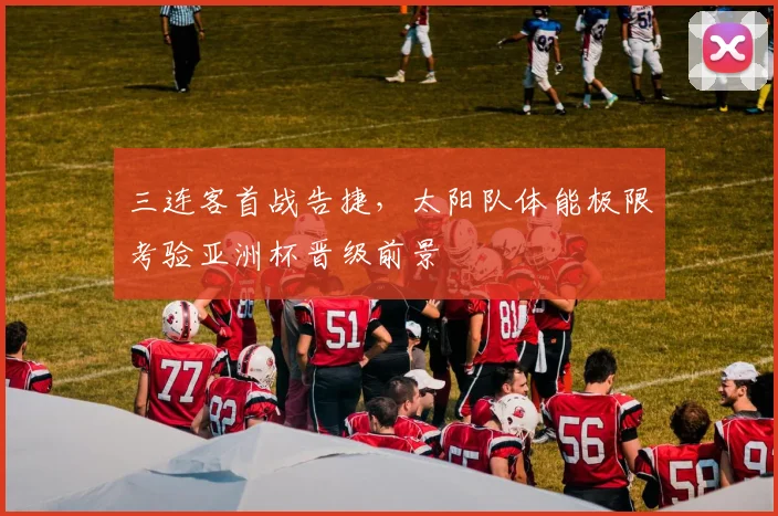三连客首战告捷，太阳队体能极限考验亚洲杯晋级前景