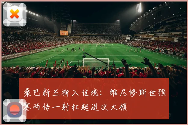 桑巴新王渐入佳境：维尼修斯世预赛两传一射扛起进攻大旗