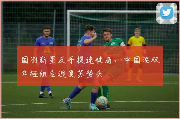 国羽新星反手提速破局，中国混双年轻组合迎复苏势头