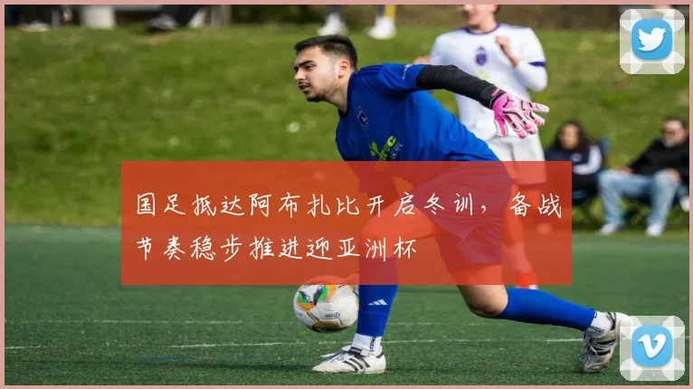 国足抵达阿布扎比开启冬训，备战节奏稳步推进迎亚洲杯