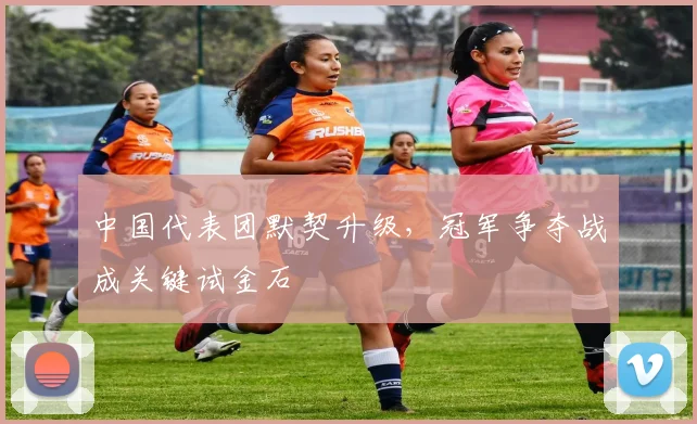 中国代表团默契升级，冠军争夺战成关键试金石
