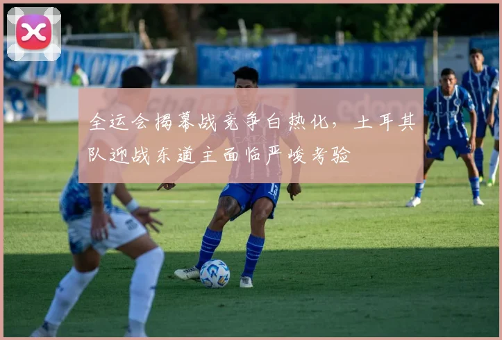全运会揭幕战竞争白热化，土耳其队迎战东道主面临严峻考验