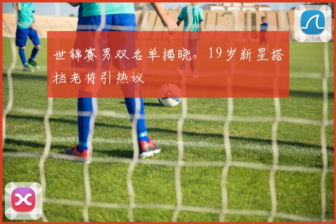 世锦赛男双名单揭晓，19岁新星搭档老将引热议