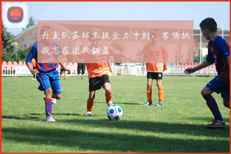 丹麦队苏杯末段全力冲刺，客场挑战志在逆风翻盘