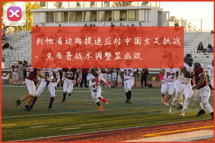 利物浦边路提速应对中国女足挑战，克洛普战术调整显成效