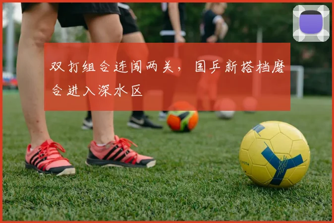 双打组合连闯两关，国乒新搭档磨合进入深水区