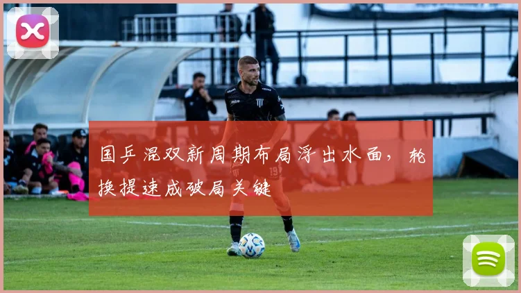 国乒混双新周期布局浮出水面，轮换提速成破局关键