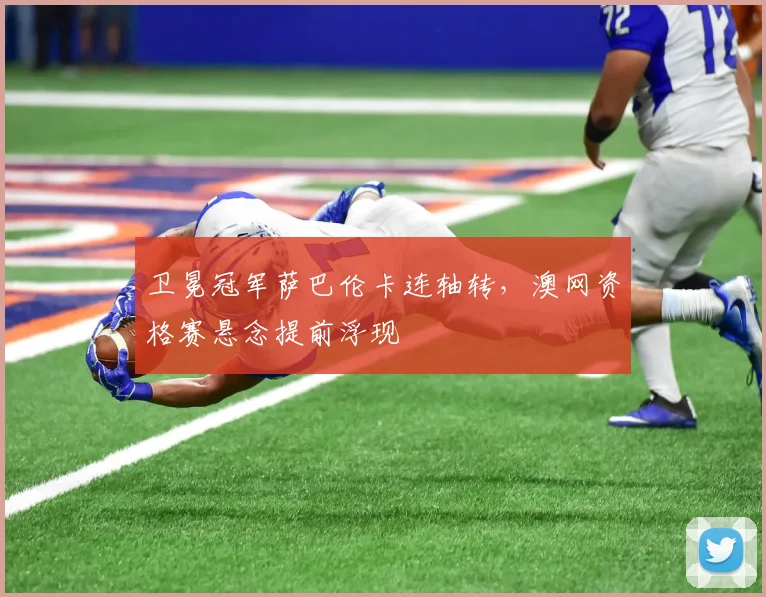 卫冕冠军萨巴伦卡连轴转，澳网资格赛悬念提前浮现
