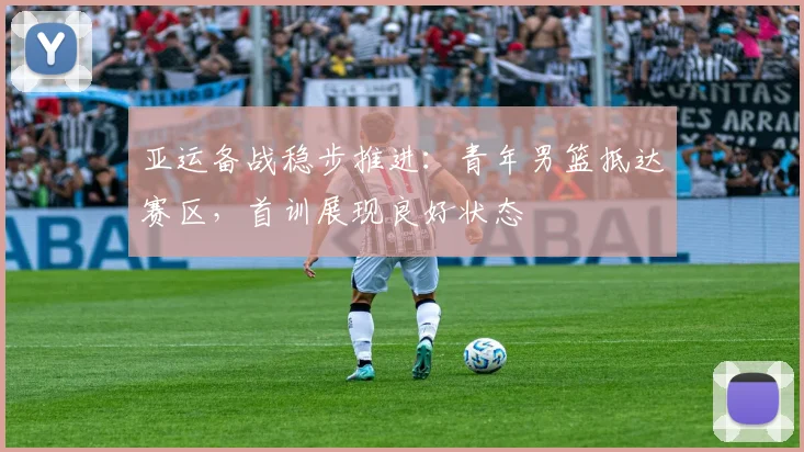 亚运备战稳步推进：青年男篮抵达赛区，首训展现良好状态