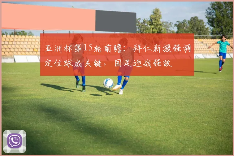 亚洲杯第15轮前瞻：拜仁新援强调定位球成关键，国足迎战强敌