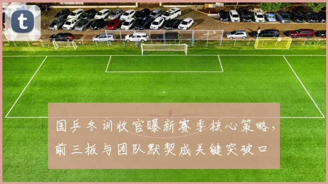 国乒冬训收官曝新赛季核心策略，前三板与团队默契成关键突破口