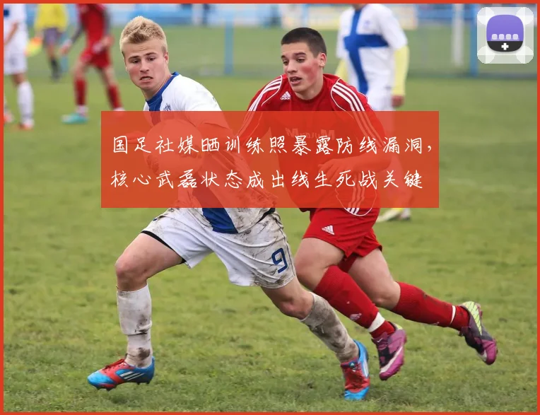 国足社媒晒训练照暴露防线漏洞，核心武磊状态成出线生死战关键