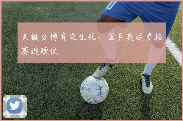 关键分博弈定生死，国乒奥运资格赛迎硬仗