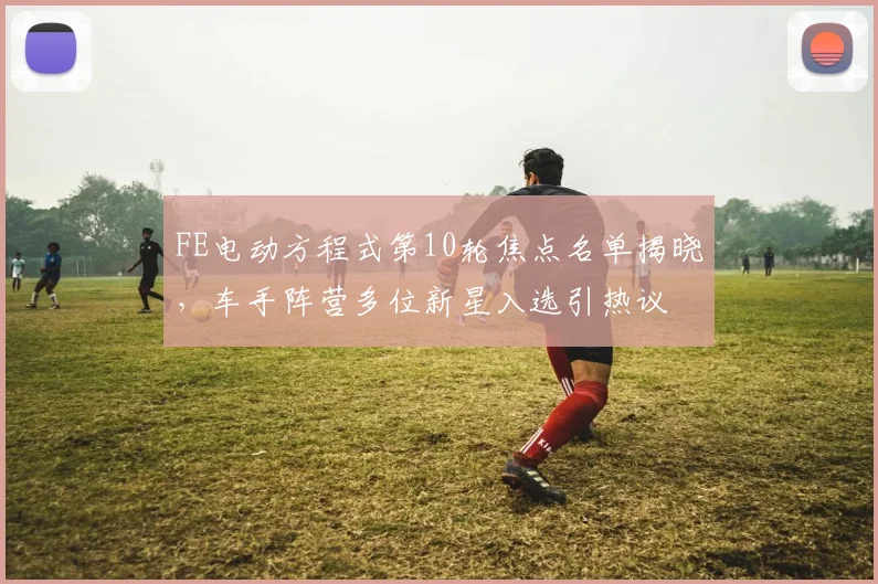 FE电动方程式第10轮焦点名单揭晓，车手阵营多位新星入选引热议