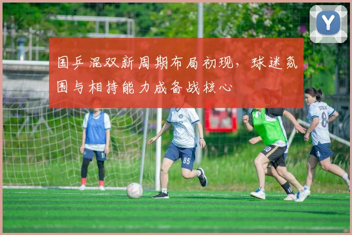 国乒混双新周期布局初现，球迷氛围与相持能力成备战核心