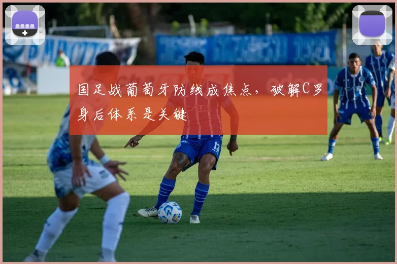 国足战葡萄牙防线成焦点，破解C罗身后体系是关键