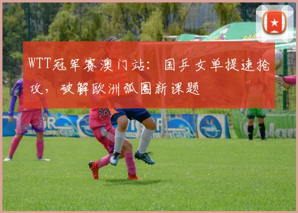 WTT冠军赛澳门站：国乒女单提速抢攻，破解欧洲弧圈新课题