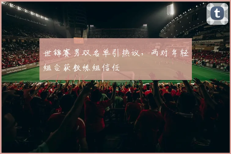 世锦赛男双名单引热议，两对年轻组合获教练组信任