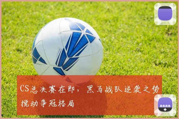 CS总决赛在即，黑马战队逆袭之势搅动争冠格局