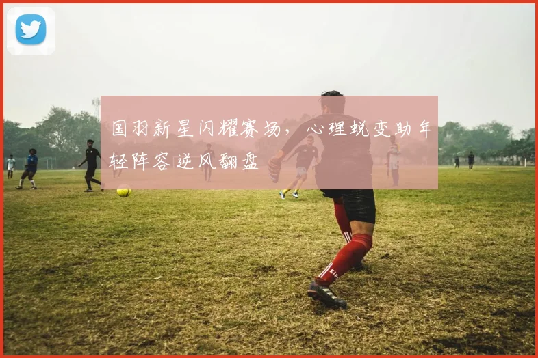 国羽新星闪耀赛场，心理蜕变助年轻阵容逆风翻盘