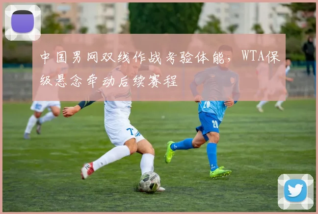 中国男网双线作战考验体能，WTA保级悬念牵动后续赛程