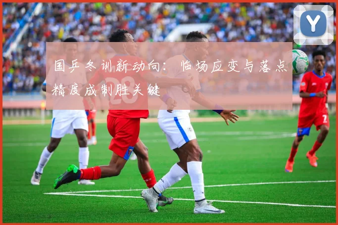 国乒冬训新动向：临场应变与落点精度成制胜关键