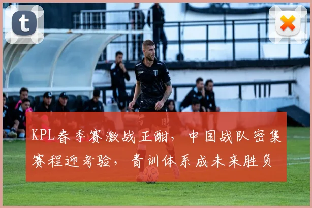 KPL春季赛激战正酣，中国战队密集赛程迎考验，青训体系成未来胜负手