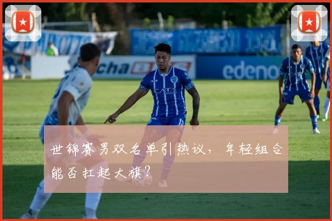 世锦赛男双名单引热议，年轻组合能否扛起大旗？