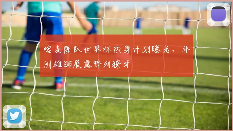 喀麦隆队世界杯热身计划曝光，非洲雄狮展露锋利獠牙