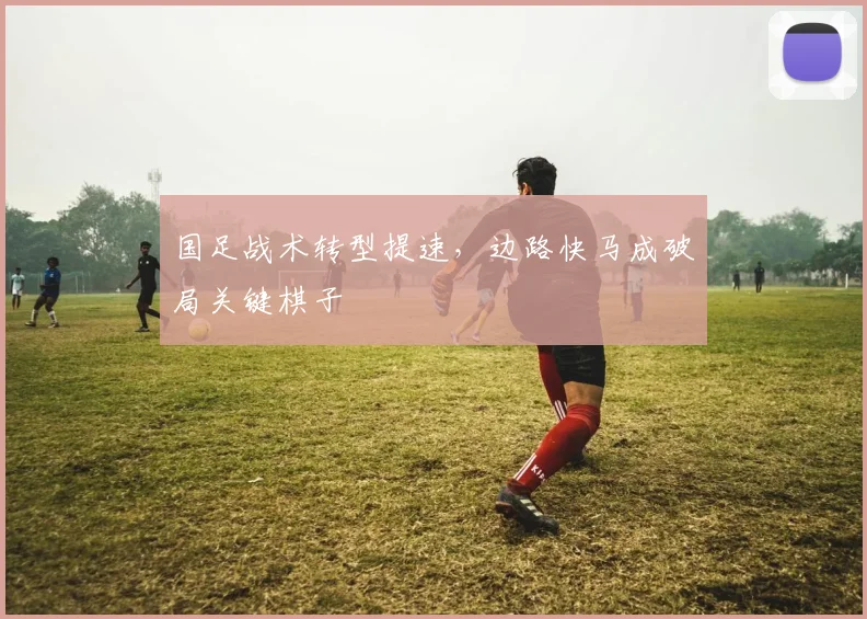 国足战术转型提速，边路快马成破局关键棋子