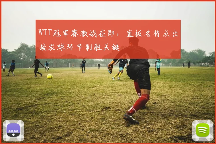 WTT冠军赛激战在即，直板名将点出接发球环节制胜关键