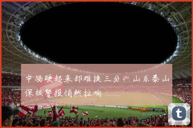 中场硬起来却难换三分，山东泰山保级警报悄然拉响