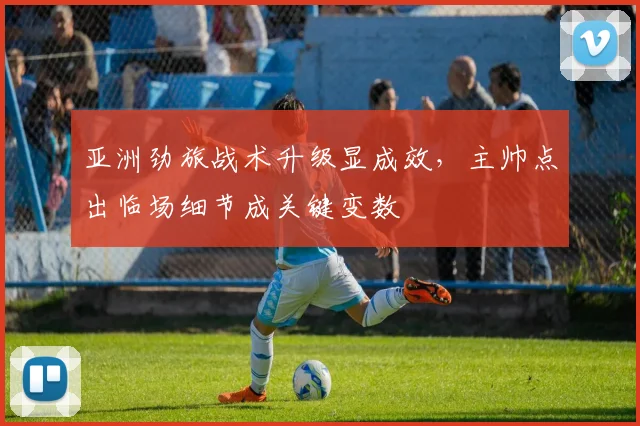亚洲劲旅战术升级显成效，主帅点出临场细节成关键变数