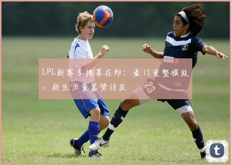 LPL新赛季揭幕在即：豪门重整旗鼓，新生力量蓄势待发
