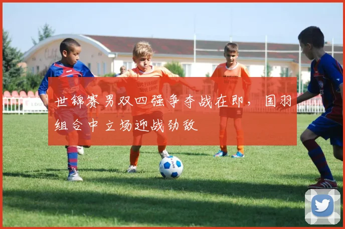 世锦赛男双四强争夺战在即，国羽组合中立场迎战劲敌