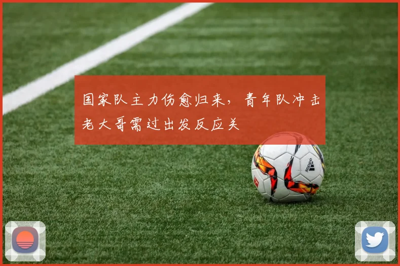 国家队主力伤愈归来，青年队冲击老大哥需过出发反应关