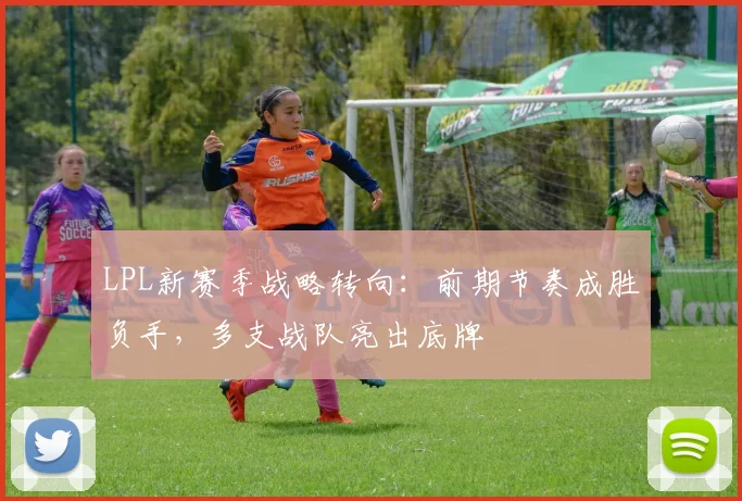 LPL新赛季战略转向：前期节奏成胜负手，多支战队亮出底牌