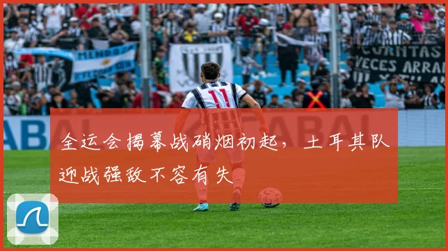 全运会揭幕战硝烟初起，土耳其队迎战强敌不容有失