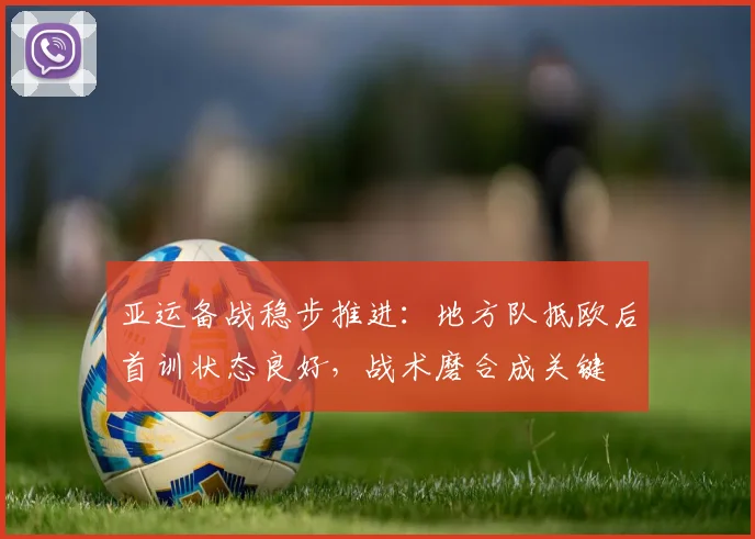 亚运备战稳步推进：地方队抵欧后首训状态良好，战术磨合成关键